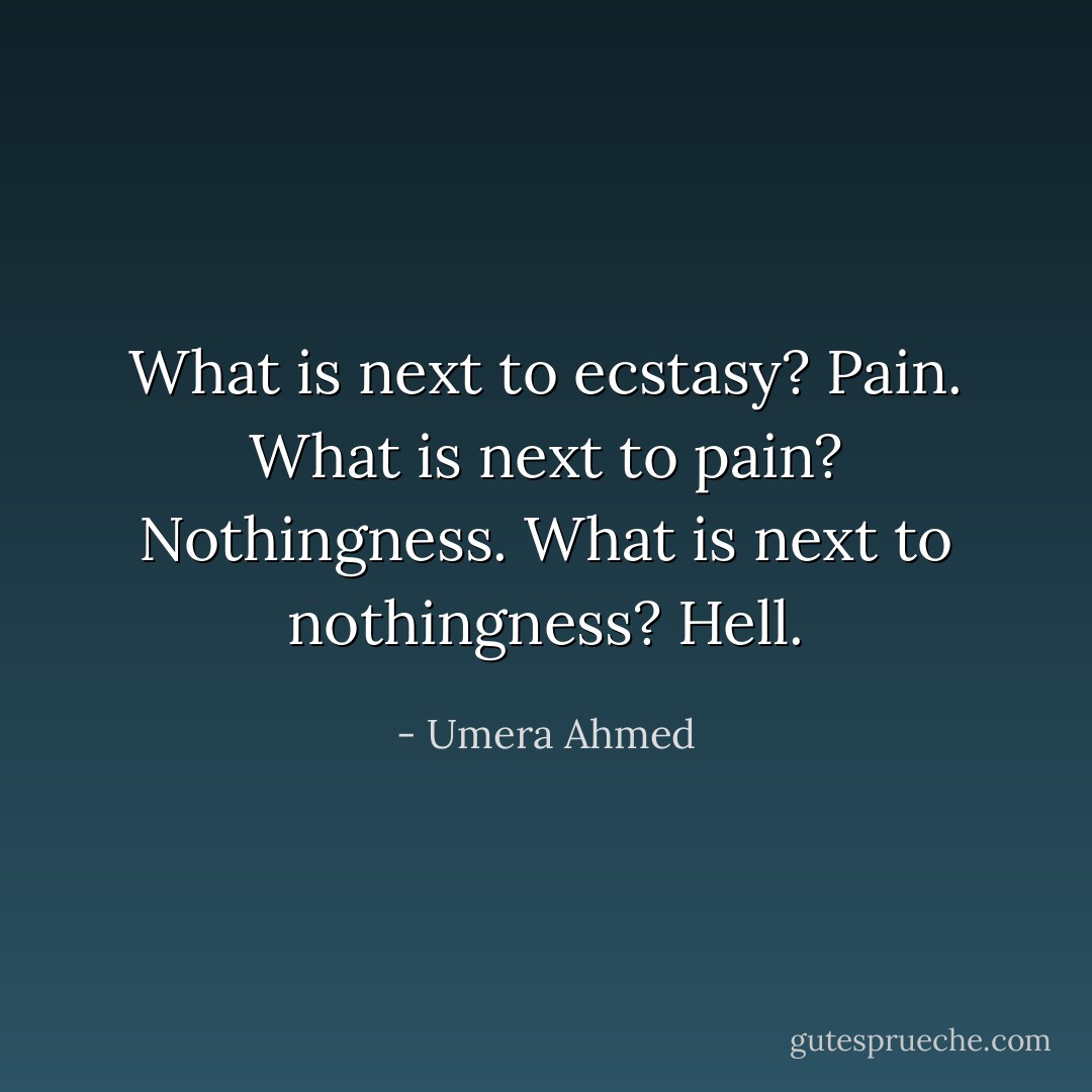 What is next to ecstasy?<br />Pain.<br />What is next to pain?<br />Nothingness.<br />What is next to nothingness?<br />Hell. - Umera Ahmed