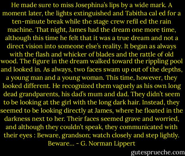He made sure to miss Josephina’s lips by a wide mark. A moment later, the lights extinguished and Tabitha cal ed for a ten-minute break while the stage crew refil ed the rain machine. That night, James had the dream one more time, although this time he felt that it was a true dream and not a direct vision into someone else’s reality. It began as always with the flash and whicker of blades and the rattle of old wood. The figure in the dream walked toward the rippling pool and looked in. As always, two faces swam up out of the depths, a young man and a young woman. This time, however, they looked different. He recognized them vaguely as his own long dead grandparents, his dad’s mum and dad. They didn’t seem to be looking at the girl with the long dark hair. Instead, they seemed to be looking directly at James, where he floated in the darkness next to her. Their faces seemed grave and worried, and although they couldn’t speak, they communicated with their eyes : Beware, grandson; watch closely and step lightly. Beware… - G. Norman Lippert