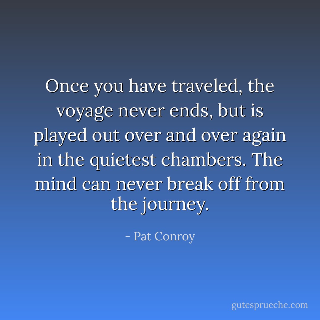 Once you have traveled, the voyage never ends, but is played out over and over again in the quietest chambers. The mind can never break off from the journey. - Pat Conroy