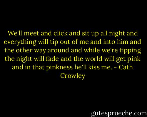 We'll meet and click and sit up all night and everything will tip out of me and into him and the other way around and while we're tipping the night will fade and the world will get pink and in that pinkness he'll kiss me. - Cath Crowley