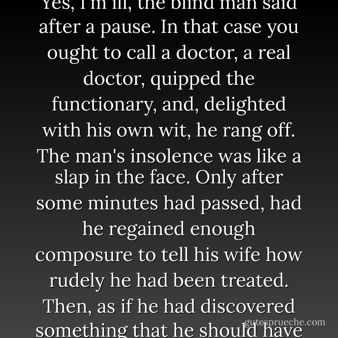 Confidential matters are not dealt with over the telephone, you'd better come here in person. I cannot leave the house, Do you mean you're ill, Yes, I'm ill, the blind man said after a pause. In that case you ought to call a doctor, a real doctor, quipped the functionary, and, delighted with his own wit, he rang off.<br />The man's insolence was like a slap in the face. Only after some minutes had passed, had he regained enough composure to tell his wife how rudely he had been treated. Then, as if he had discovered something that he should have known a long time ago, he murmured sadly, This is the stuff we're made of, half indifference and half malice. - José Saramago