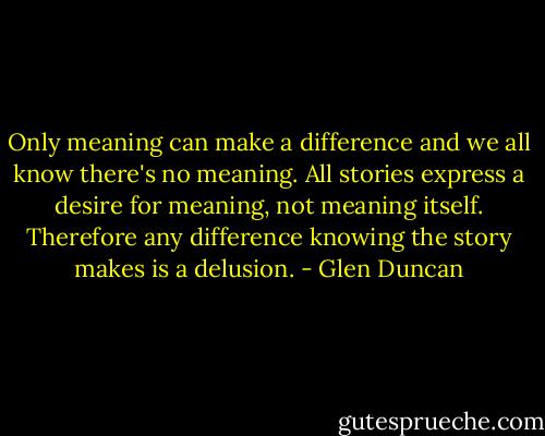 Only meaning can make a difference and we all know there's no meaning. All stories express a desire for meaning, not meaning itself. Therefore any difference knowing the story makes is a delusion. - Glen Duncan