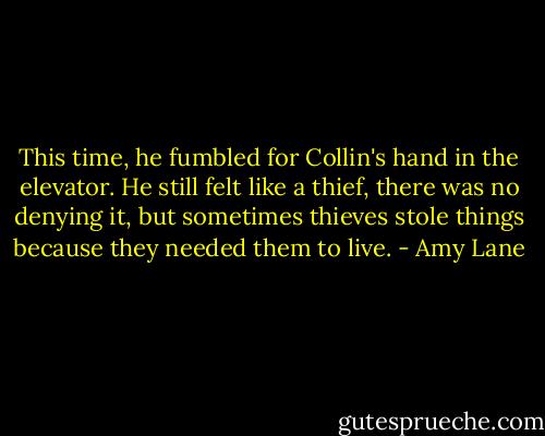 This time, he fumbled for Collin's hand in the elevator. He still felt like a thief, there was no denying it, but sometimes thieves stole things because they needed them to live. - Amy Lane
