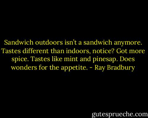 Sandwich outdoors isn’t a sandwich anymore. Tastes different than indoors, notice? Got more spice. Tastes like mint and pinesap. Does wonders for the appetite. - Ray Bradbury