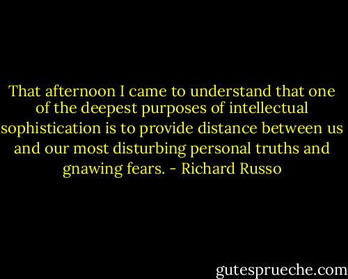 That afternoon I came to understand that one of the deepest purposes of intellectual sophistication is to provide distance between us and our most disturbing personal truths and gnawing fears. - Richard Russo