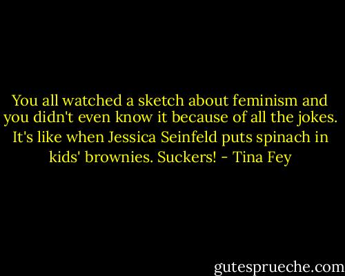 You all watched a sketch about feminism and you didn't even know it because of all the jokes. It's like when Jessica Seinfeld puts spinach in kids' brownies. Suckers! - Tina Fey
