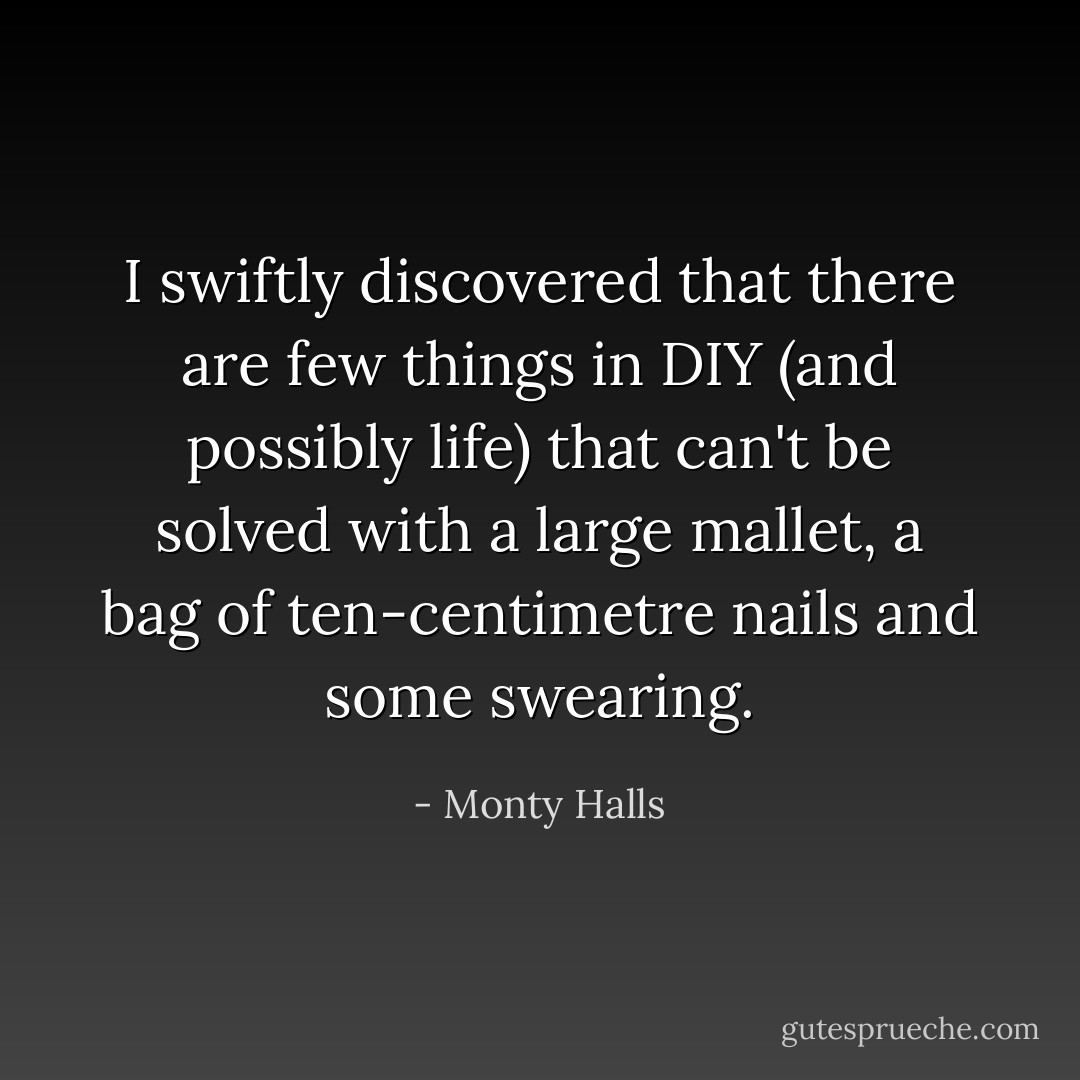 I swiftly discovered that there are few things in DIY (and possibly life) that can't be solved with a large mallet, a bag of ten-centimetre nails and some swearing. - Monty Halls
