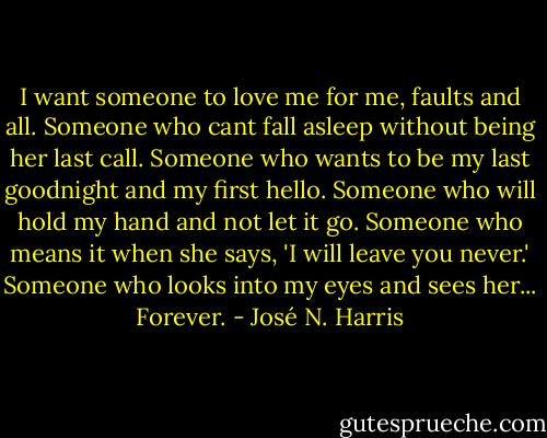 I want someone to love me for me, faults and all.<br />Someone who cant fall asleep without being her last call.<br />Someone who wants to be my last goodnight and my first hello.<br />Someone who will hold my hand and not let it go.<br />Someone who means it when she says, 'I will leave you never.'<br />Someone who looks into my eyes and sees her... Forever. - José N. Harris