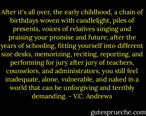 After it's all over, the early childhood, a chain of birthdays woven with candlelight, piles of presents, voices of relatives singing and praising your promise and future, after the years of schooling, fitting yourself into different size desks, memorizing, reciting, reporting, and performing for jury after jury of teachers, counselors, and administrators, you still feel inadequate, alone, vulnerable, and naked in a world that can be unforgiving and terribly demanding. - V.C. Andrews