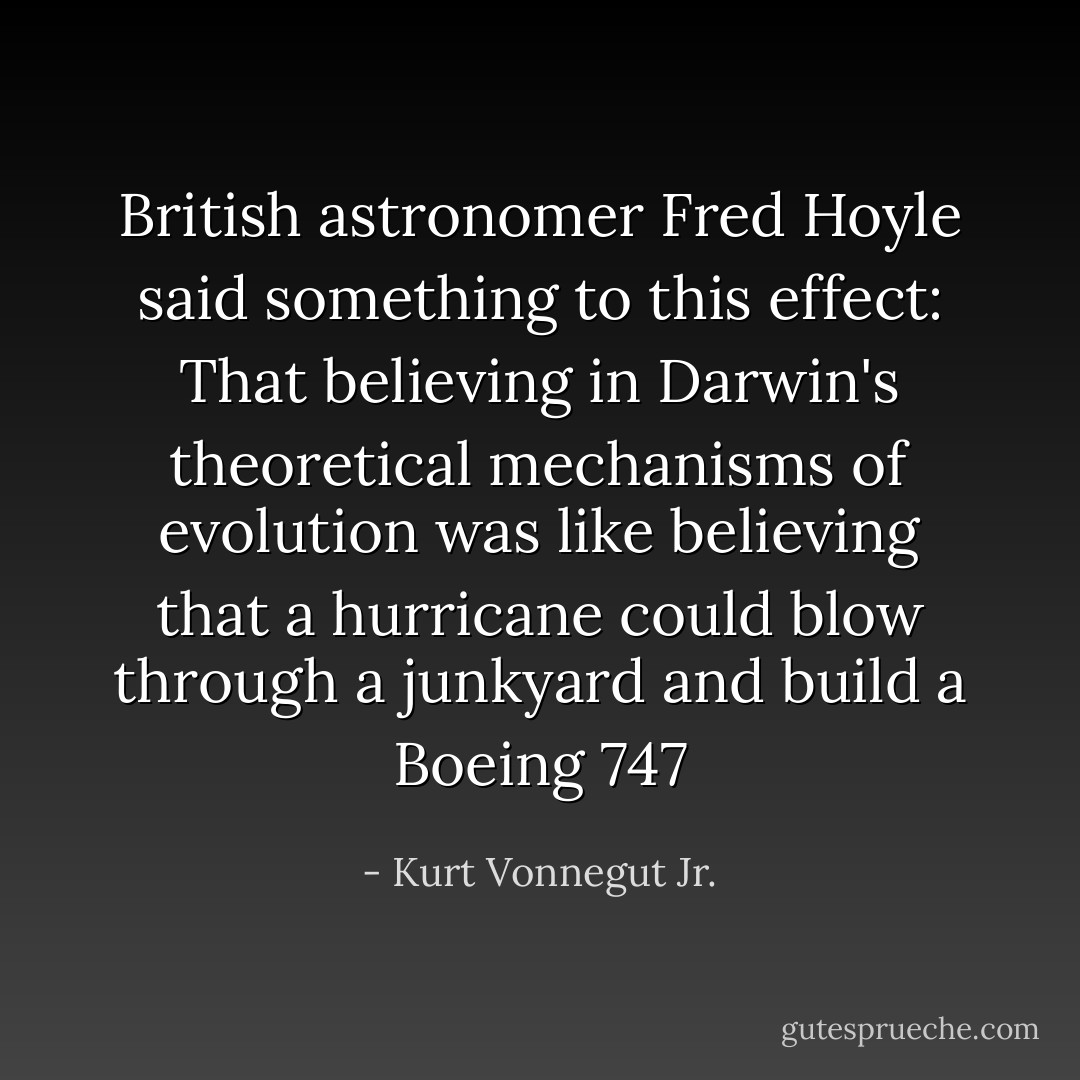 British astronomer Fred Hoyle said something to this effect: That believing in Darwin's theoretical mechanisms of evolution was like believing that a hurricane could blow through a junkyard and build a Boeing 747 - Kurt Vonnegut Jr.