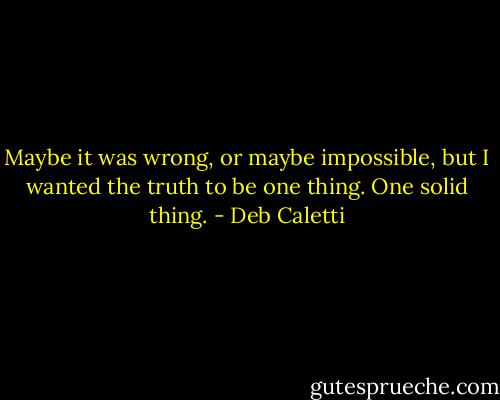 Maybe it was wrong, or maybe impossible, but I wanted the truth to be one thing. One solid thing. - Deb Caletti