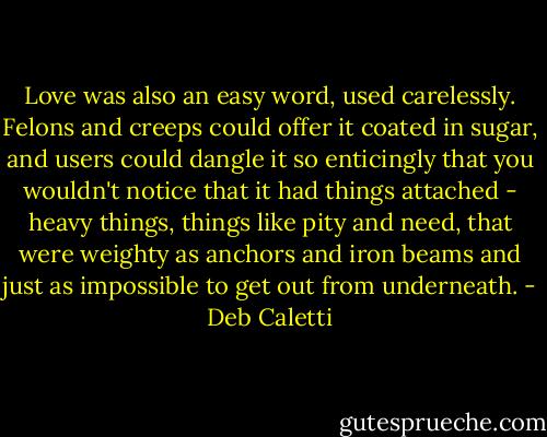Love was also an easy word, used carelessly. Felons and creeps could offer it coated in sugar, and users could dangle it so enticingly that you wouldn't notice that it had things attached - heavy things, things like pity and need, that were weighty as anchors and iron beams and just as impossible to get out from underneath. - Deb Caletti