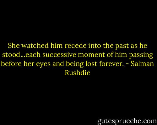 She watched him recede into the past as he stood...each successive moment of him passing before her eyes and being lost forever. - Salman Rushdie
