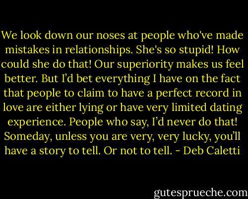 We look down our noses at people who've made mistakes in relationships. She's so stupid! How could she do that! Our superiority makes us feel better. But I’d bet everything I have on the fact that people to claim to have a perfect record in love are either lying or have very limited dating experience. People who say, I’d never do that! Someday, unless you are very, very lucky, you’ll have a story to tell. Or not to tell. - Deb Caletti