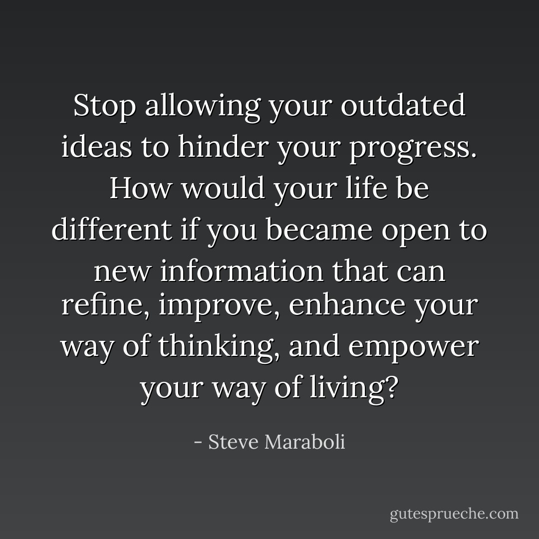 Stop allowing your outdated ideas to hinder your progress. How would your life be different if you became open to new information that can refine, improve, enhance your way of thinking, and empower your way of living? - Steve Maraboli