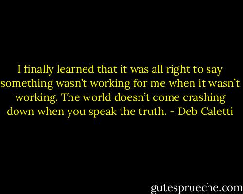 I finally learned that it was all right to say something wasn’t working for me when it wasn’t working. The world doesn’t come crashing down when you speak the truth. - Deb Caletti