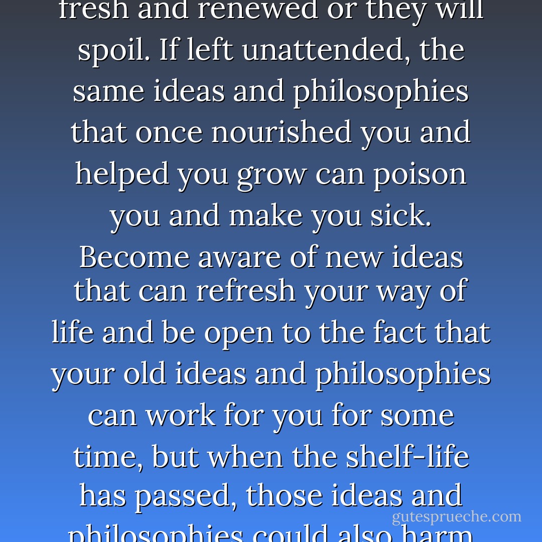 Ideas and philosophies have a shelf-life. They must be kept fresh and renewed or they will spoil. If left unattended, the same ideas and philosophies that once nourished you and helped you grow can poison you and make you sick. Become aware of new ideas that can refresh your way of life and be open to the fact that your old ideas and philosophies can work for you for some time, but when the shelf-life has passed, those ideas and philosophies could also harm you. - Steve Maraboli