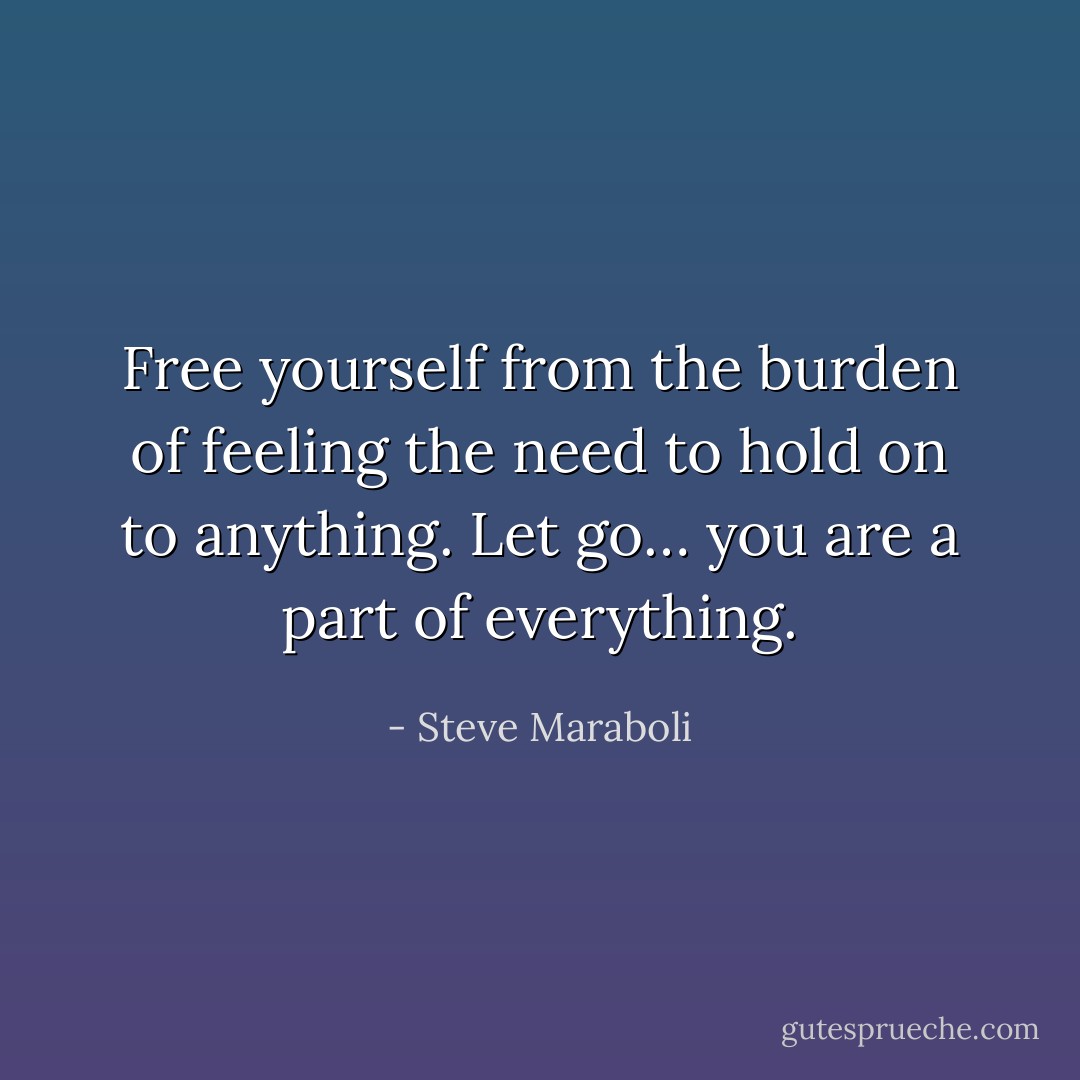 Free yourself from the burden of feeling the need to hold on to anything. Let go… you are a part of everything. - Steve Maraboli