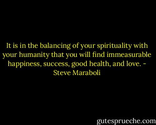 It is in the balancing of your spirituality with your humanity that you will find immeasurable happiness, success, good health, and love. - Steve Maraboli