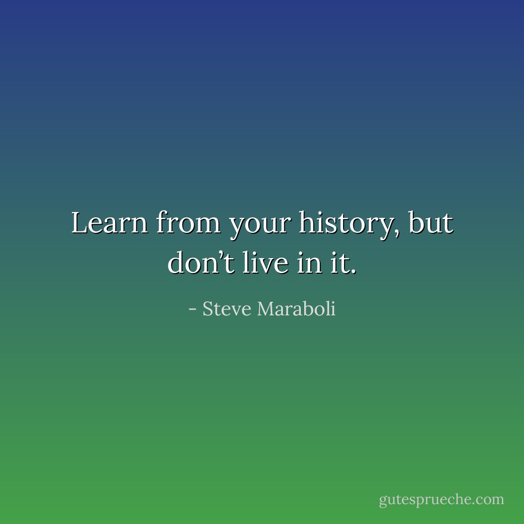 Learn from your history, but don’t live in it. - Steve Maraboli