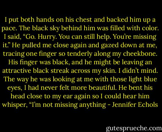 I put both hands on his chest and backed him up a pace. The black sky behind him was filled with color. I said, “Go. Hurry. You can still help. You’re missing it.”<br />He pulled me close again and gazed down at me, tracing one finger so tenderly along my cheekbone. His finger was black, and he might be leaving an attractive black<br />streak across my skin. I didn’t mind. The way he was looking at me with those light blue eyes, I had never felt more beautiful.<br />He bent his head close to my ear again so I could hear him whisper, “I’m not missing anything - Jennifer Echols