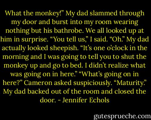 What the monkey!” My dad slammed through my door and burst into my room wearing nothing but his bathrobe.<br />We all looked up at him in surprise. “You tell us,” I said.<br />“Oh.” My dad actually looked sheepish. “It’s one o’clock in the morning and I was going to tell you to shut the monkey up and go to bed. I didn’t realize what was<br />going on in here.”<br />“What’s going on in here?” Cameron asked suspiciously.<br />“Maturity.” My dad backed out of the room and closed the door. - Jennifer Echols