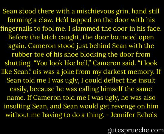 Sean stood there with a mischievous grin, hand still forming a claw. He’d tapped on the door with his fingernails to fool me.<br />I slammed the door in his face.<br />Before the latch caught, the door bounced open again. Cameron stood just behind Sean with the rubber toe of his shoe blocking the door from shutting. “You look like<br />hell,” Cameron said.<br />“I look like Sean.” is was a joke from my darkest memory. If Sean told me I was ugly, I could deflect the insult easily, because he was calling himself the same name. If<br />Cameron told me I was ugly, he was also insulting Sean, and Sean would get revenge on him without me having to do a thing. - Jennifer Echols