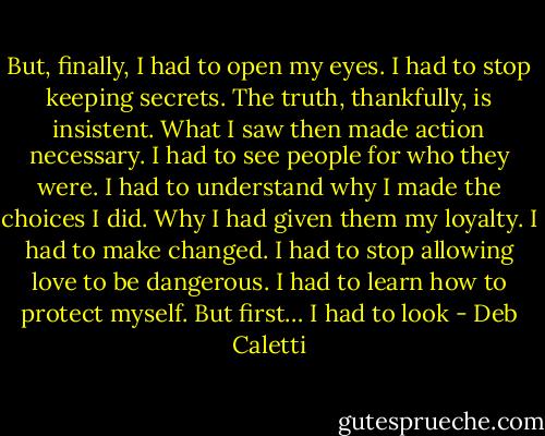 But, finally, I had to open my eyes. I had to stop keeping secrets. The truth, thankfully, is insistent. What I saw then made action necessary. I had to see people for who they were. I had to understand why I made the choices I did. Why I had given them my loyalty. I had to make changed. I had to stop allowing love to be dangerous. I had to learn how to protect myself. But first… I had to look - Deb Caletti