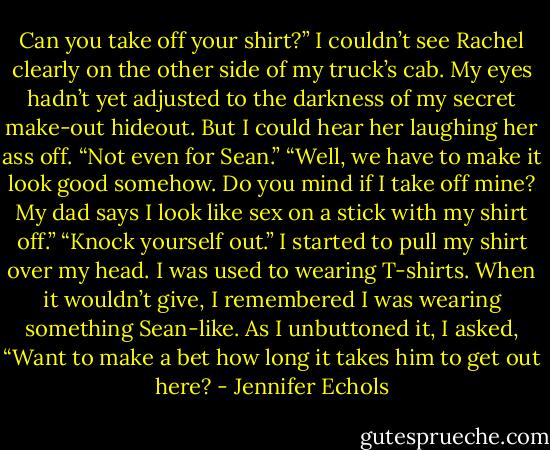 Can you take off your shirt?”<br />I couldn’t see Rachel clearly on the other side of my truck’s cab. My eyes hadn’t yet adjusted to the darkness of my secret make-out hideout. But I could hear her<br />laughing her ass off. “Not even for Sean.”<br />“Well, we have to make it look good somehow. Do you mind if I take off mine? My dad says I look like sex on a stick with my shirt off.”<br />“Knock yourself out.”<br />I started to pull my shirt over my head. I was used to wearing T-shirts. When it wouldn’t give, I remembered I was wearing something Sean-like. As I unbuttoned it, I<br />asked, “Want to make a bet how long it takes him to get out here? - Jennifer Echols