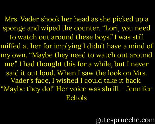 Mrs. Vader shook her head as she picked up a sponge and wiped the counter. “Lori, you need to watch out around these boys.”<br />I was still miffed at her for implying I didn’t have a mind of my own. “Maybe they need to watch out around me.” I had thought this for a while, but I never said it out<br />loud. When I saw the look on Mrs. Vader’s face, I wished I could take it back. “Maybe they do!” Her voice was shrill. - Jennifer Echols