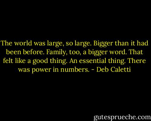 The world was large, so large. Bigger than it had been before. Family, too, a bigger word. That felt like a good thing. An essential thing. There was power in numbers. - Deb Caletti