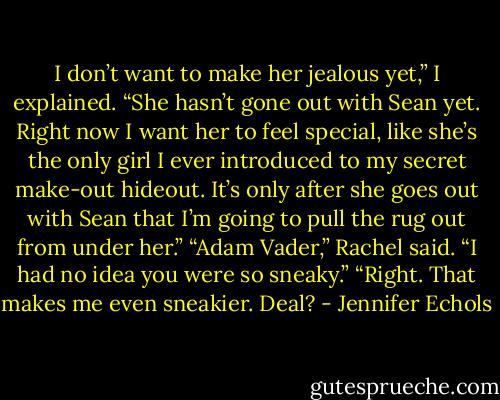 I don’t want to make her jealous yet,” I explained. “She hasn’t gone out with Sean yet. Right now I want her to feel special, like she’s the only girl I ever introduced to<br />my secret make-out hideout. It’s only after she goes out with Sean that I’m going to pull the rug out from under her.”<br />“Adam Vader,” Rachel said. “I had no idea you were so sneaky.”<br />“Right. That makes me even sneakier. Deal? - Jennifer Echols