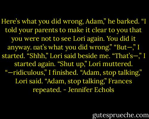 Here’s what you did wrong, Adam,” he barked. “I told your parents to make it clear to you that you were not to see Lori again. You did it anyway. at’s what you did<br />wrong.”<br />“But—,” I started.<br />“Shhh,” Lori said beside me.<br />“That’s—,” I started again.<br />“Shut up,” Lori muttered.<br />“—ridiculous,” I finished.<br />“Adam, stop talking,” Lori said.<br />“Adam, stop talking,” Frances repeated. - Jennifer Echols