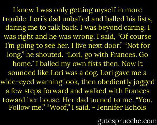 I knew I was only getting myself in more trouble. Lori’s dad unballed and balled his fists, daring me to talk back. I was beyond caring. I was right and he was wrong. I<br />said, “Of course I’m going to see her. I live next door.”<br />“Not for long,” he shouted. “Lori, go with Frances. Go home.”<br />I balled my own fists then. Now it sounded like Lori was a dog.<br />Lori gave me a wide-eyed warning look, then obediently jogged a few steps forward and walked with Frances toward her house.<br />Her dad turned to me. “You. Follow me.”<br />“Woof,” I said. - Jennifer Echols