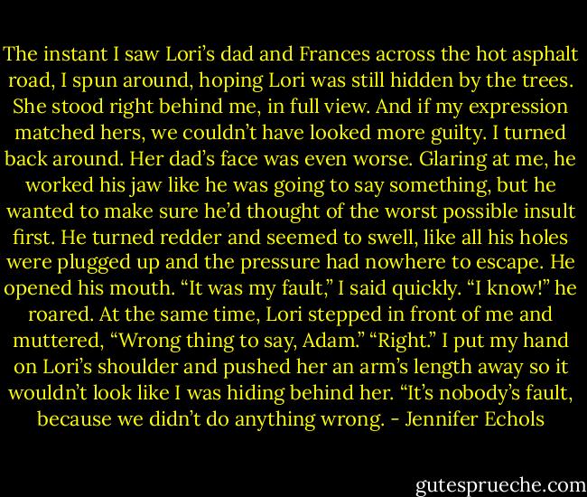 The instant I saw Lori’s dad and Frances across the hot asphalt road, I spun around, hoping Lori was still hidden by the trees.<br />She stood right behind me, in full view. And if my expression matched hers, we couldn’t have looked more guilty.<br />I turned back around. Her dad’s face was even worse. Glaring at me, he worked his jaw like he was going to say something, but he wanted to make sure he’d thought of<br />the worst possible insult first. He turned redder and seemed to swell, like all his holes were plugged up and the pressure had nowhere to escape.<br />He opened his mouth.<br />“It was my fault,” I said quickly.<br />“I know!” he roared.<br />At the same time, Lori stepped in front of me and muttered, “Wrong thing to say, Adam.”<br />“Right.” I put my hand on Lori’s shoulder and pushed her an arm’s length away so it wouldn’t look like I was hiding behind her. “It’s nobody’s fault, because we didn’t<br />do anything wrong. - Jennifer Echols