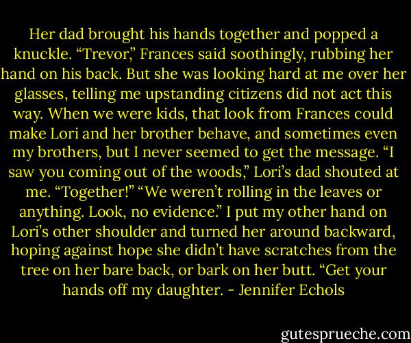 Her dad brought his hands together and popped a knuckle.<br />“Trevor,” Frances said soothingly, rubbing her hand on his back. But she was looking hard at me over her glasses, telling me upstanding citizens did not act this way.<br />When we were kids, that look from Frances could make Lori and her brother behave, and sometimes even my brothers, but I never seemed to get the message.<br />“I saw you coming out of the woods,” Lori’s dad shouted at me. “Together!”<br />“We weren’t rolling in the leaves or anything. Look, no evidence.” I put my other hand on Lori’s other shoulder and turned her around backward, hoping against hope<br />she didn’t have scratches from the tree on her bare back, or bark on her butt.<br />“Get your hands off my daughter. - Jennifer Echols