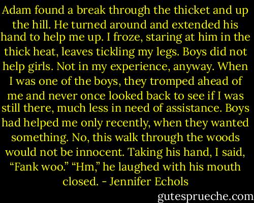 Adam found a break through the thicket and up the hill. He turned<br />around and extended his hand to help me up.<br />I froze, staring at him in the thick heat, leaves tickling my legs. Boys did not help girls. Not in my experience, anyway. When I was one of the boys, they tromped ahead<br />of me and never once looked back to see if I was still there, much less in need of assistance. Boys had helped me only recently, when they wanted something.<br />No, this walk through the woods would not be innocent.<br />Taking his hand, I said, “Fank woo.”<br />“Hm,” he laughed with his mouth closed. - Jennifer Echols