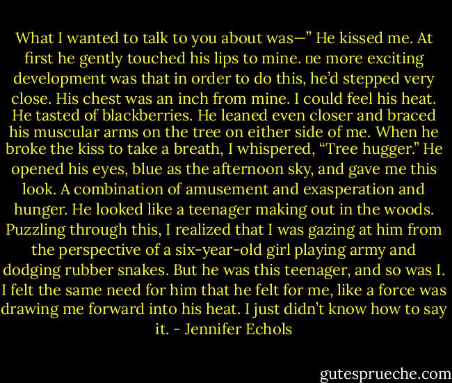 What I wanted to talk to you about was—”<br />He kissed me. At first he gently touched his lips to mine. e more exciting development was that in order to do this, he’d stepped very close. His chest was an inch<br />from mine. I could feel his heat. He tasted of blackberries. He leaned even closer and braced his muscular arms on the tree on either side of me.<br />When he broke the kiss to take a breath, I whispered, “Tree hugger.”<br />He opened his eyes, blue as the afternoon sky, and gave me this look. A combination of amusement and exasperation and hunger. He looked like a teenager making out<br />in the woods. Puzzling through this, I realized that I was gazing at him from the perspective of a six-year-old girl playing army and dodging rubber snakes.<br />But he was this teenager, and so was I. I felt the same need for him that he felt for me, like a force was drawing me forward into his heat. I just didn’t know how to say<br />it. - Jennifer Echols