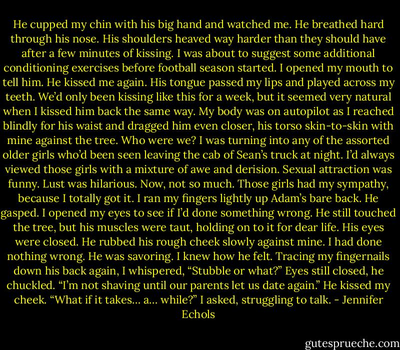 He cupped my chin with his big hand and watched me. He breathed hard through his nose. His shoulders heaved way harder than they should have after a few minutes<br />of kissing. I was about to suggest some additional conditioning exercises before football season started. I opened my mouth to tell him.<br />He kissed me again. His tongue passed my lips and played across my teeth. We’d only been kissing like this for a week, but it seemed very natural when I kissed him back<br />the same way. My body was on autopilot as I reached blindly for his waist and dragged him even closer, his torso skin-to-skin with mine against the tree. Who were we? I<br />was turning into any of the assorted older girls who’d been seen leaving the cab of Sean’s truck at night. I’d always viewed those girls with a mixture of awe and derision.<br />Sexual attraction was funny. Lust was hilarious.<br />Now, not so much. Those girls had my sympathy, because I totally got it. I ran my fingers lightly up Adam’s bare back.<br />He gasped.<br />I opened my eyes to see if I’d done something wrong. He still touched the tree, but his muscles were taut, holding on to it for dear life. His eyes were closed. He rubbed<br />his rough cheek slowly against mine. I had done nothing wrong. He was savoring.<br />I knew how he felt. Tracing my fingernails down his back again, I whispered, “Stubble or what?”<br />Eyes still closed, he chuckled. “I’m not shaving until our parents let us date again.” He kissed my cheek.<br />“What if it takes… a… while?” I asked, struggling to talk. - Jennifer Echols