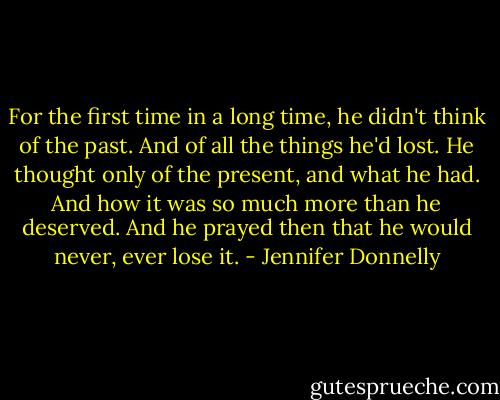 For the first time in a long time, he didn't think of the past. And of all the things he'd lost. He thought only of the present, and what he had. And how it was so much more than he deserved. And he prayed then that he would never, ever lose it. - Jennifer Donnelly