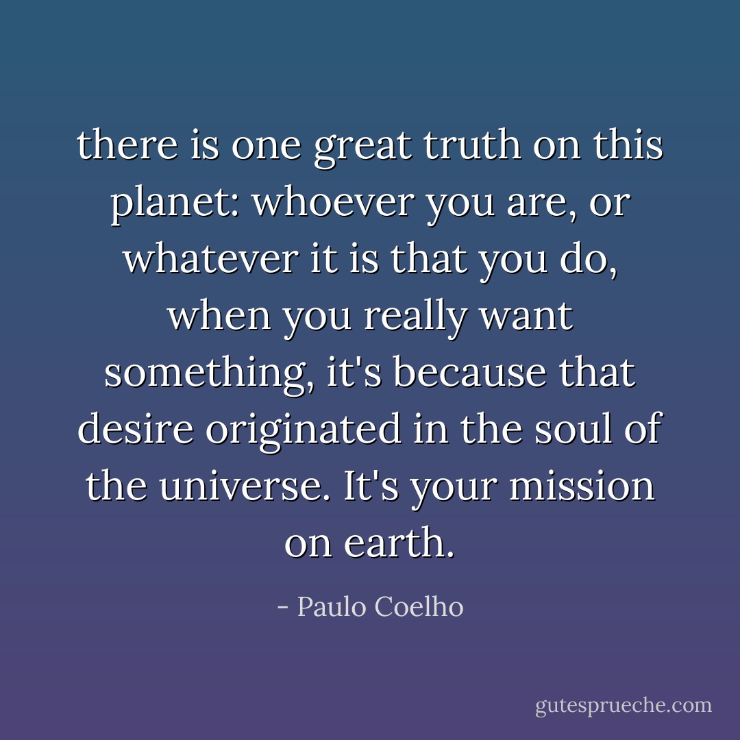 there is one great truth on this planet: whoever you are, or whatever it is that you do, when you really want something, it's because that desire originated in the soul of the universe. It's your mission on earth. - Paulo Coelho