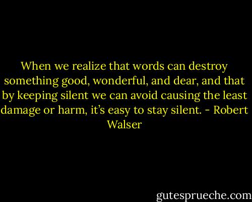 When we realize that words can destroy something good, wonderful, and dear, and that by keeping silent we can avoid causing the least damage or harm, it’s easy to stay silent. - Robert Walser