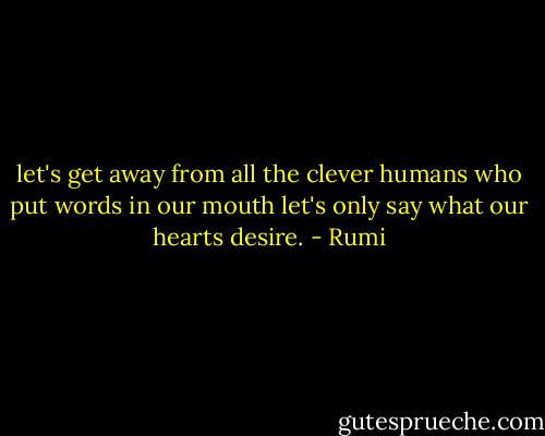 let's get away from<br />all the clever humans<br />who put words in our mouth<br />let's only say what our hearts desire. - Rumi