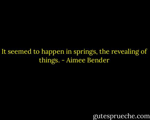 It seemed to happen in springs, the revealing of things. - Aimee Bender
