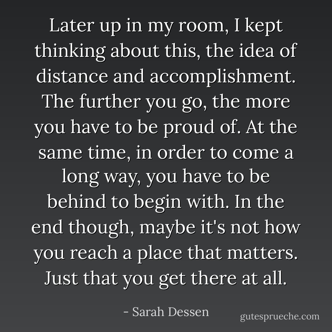 Later up in my room, I kept thinking about this, the idea of distance and accomplishment. The further you go, the more you have to be proud of. At the same time, in order to come a long way, you have to be behind to begin with. In the end though, maybe it's not how you reach a place that matters. Just that you get there at all. - Sarah Dessen