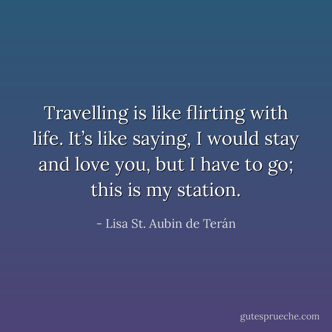 Travelling is like flirting with life. It’s like saying, I would stay and love you, but I have to go; this is my station. - Lisa St. Aubin de Terán