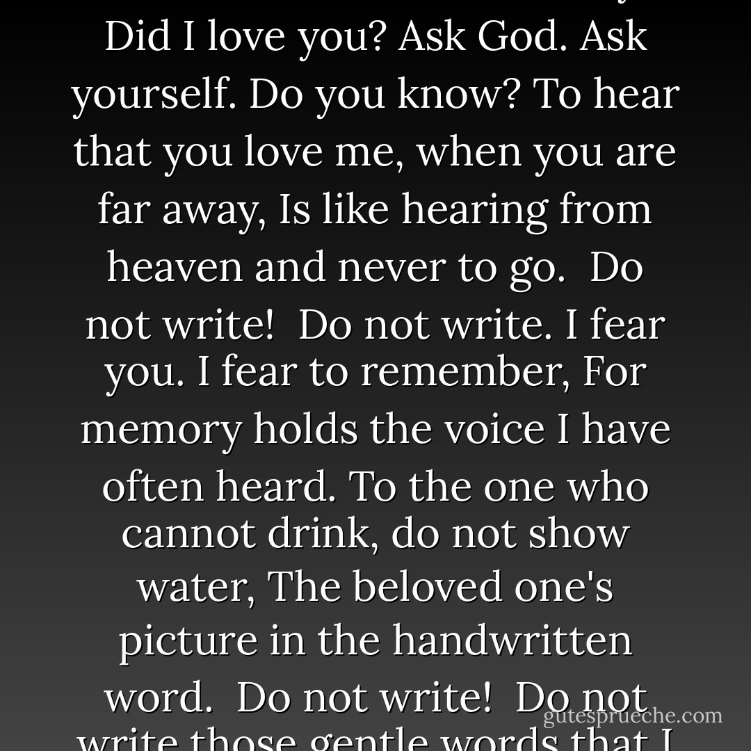 Do not write. I am sad, and want my light put out.<br />Summers in your absence are as dark as a room.<br />I have closed my arms again. They must do without.<br />To knock at my heart is like knocking at a tomb.<br /> Do not write!<br /><br />Do not write. Let us learn to die, as best we may.<br />Did I love you? Ask God. Ask yourself. Do you know?<br />To hear that you love me, when you are far away,<br />Is like hearing from heaven and never to go.<br /> Do not write!<br /><br />Do not write. I fear you. I fear to remember,<br />For memory holds the voice I have often heard.<br />To the one who cannot drink, do not show water,<br />The beloved one's picture in the handwritten word.<br /> Do not write!<br /><br />Do not write those gentle words that I dare not see,<br />It seems that your voice is spreading them on my heart,<br />Across your smile, on fire, they appear to me,<br />It seems that a kiss is printing them on my heart.<br /> Do not write! - Louis Simpson