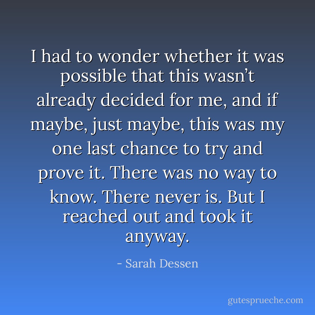 I had to wonder whether it was possible that this wasn’t already decided for me, and if maybe, just maybe, this was my one last chance to try and prove it. There was no way to know. There never is. But I reached out and took it anyway. - Sarah Dessen