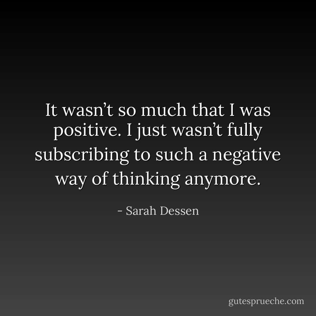 It wasn’t so much that I was positive. I just wasn’t fully subscribing to such a negative way of thinking anymore. - Sarah Dessen