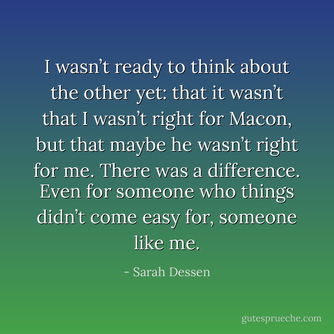 I wasn’t ready to think about the other yet: that it wasn’t that I wasn’t right for Macon, but that maybe he wasn’t right for me. There was a difference. Even for someone who things didn’t come easy for, someone like me. - Sarah Dessen